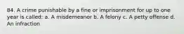 84. A crime punishable by a fine or imprisonment for up to one year is called: a. A misdemeanor b. A felony c. A petty offense d. An infraction