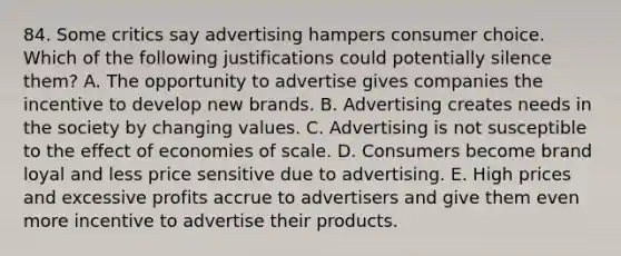 84. Some critics say advertising hampers consumer choice. Which of the following justifications could potentially silence them? A. The opportunity to advertise gives companies the incentive to develop new brands. B. Advertising creates needs in the society by changing values. C. Advertising is not susceptible to the effect of economies of scale. D. Consumers become brand loyal and less price sensitive due to advertising. E. High prices and excessive profits accrue to advertisers and give them even more incentive to advertise their products.