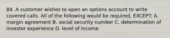 84. A customer wishes to open an options account to write covered calls. All of the following would be required, EXCEPT: A. margin agreement B. social security number C. determination of investor experience D. level of income