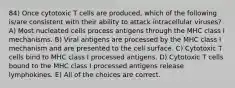 84) Once cytotoxic T cells are produced, which of the following is/are consistent with their ability to attack intracellular viruses? A) Most nucleated cells process antigens through the MHC class I mechanisms. B) Viral antigens are processed by the MHC class I mechanism and are presented to the cell surface. C) Cytotoxic T cells bind to MHC class I processed antigens. D) Cytotoxic T cells bound to the MHC class I processed antigens release lymphokines. E) All of the choices are correct.