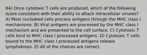 84) Once cytotoxic T cells are produced, which of the following is/are consistent with their ability to attack intracellular viruses? A) Most nucleated cells process antigens through the MHC class I mechanisms. B) Viral antigens are processed by the MHC class I mechanism and are presented to the cell surface. C) Cytotoxic T cells bind to MHC class I processed antigens. D) Cytotoxic T cells bound to the MHC class I processed antigens release lymphokines. E) All of the choices are correct.