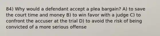 84) Why would a defendant accept a plea bargain? A) to save the court time and money B) to win favor with a judge C) to confront the accuser at the trial D) to avoid the risk of being convicted of a more serious offense