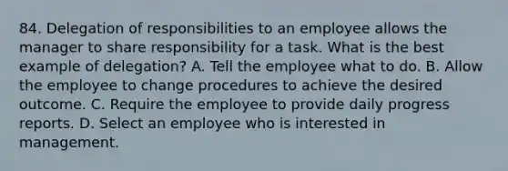 84. Delegation of responsibilities to an employee allows the manager to share responsibility for a task. What is the best example of delegation? A. Tell the employee what to do. B. Allow the employee to change procedures to achieve the desired outcome. C. Require the employee to provide daily progress reports. D. Select an employee who is interested in management.