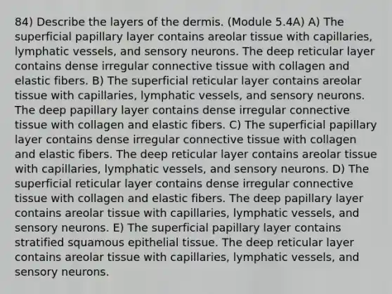 84) Describe the layers of the dermis. (Module 5.4A) A) The superficial papillary layer contains areolar tissue with capillaries, lymphatic vessels, and sensory neurons. The deep reticular layer contains dense irregular connective tissue with collagen and elastic fibers. B) The superficial reticular layer contains areolar tissue with capillaries, lymphatic vessels, and sensory neurons. The deep papillary layer contains dense irregular connective tissue with collagen and elastic fibers. C) The superficial papillary layer contains dense irregular connective tissue with collagen and elastic fibers. The deep reticular layer contains areolar tissue with capillaries, lymphatic vessels, and sensory neurons. D) The superficial reticular layer contains dense irregular connective tissue with collagen and elastic fibers. The deep papillary layer contains areolar tissue with capillaries, lymphatic vessels, and sensory neurons. E) The superficial papillary layer contains stratified squamous epithelial tissue. The deep reticular layer contains areolar tissue with capillaries, lymphatic vessels, and sensory neurons.