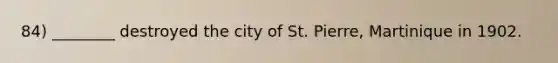 84) ________ destroyed the city of St. Pierre, Martinique in 1902.