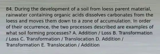 84. During the development of a soil from loess parent material, rainwater containing organic acids dissolves carbonates from the loess and moves them down to a zone of accumulation. In order of their occurrence, the two processes described are examples of what soil forming processes? A. Addition / Loss B. Transformation / Loss C. Transformation / Translocation D. Addition / Transformation E. Translocation / Addition