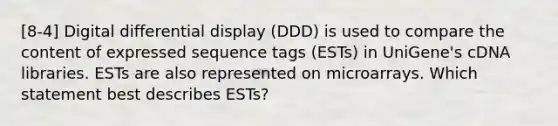 [8-4] Digital differential display (DDD) is used to compare the content of expressed sequence tags (ESTs) in UniGene's cDNA libraries. ESTs are also represented on microarrays. Which statement best describes ESTs?