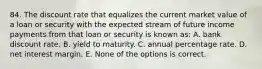 84. The discount rate that equalizes the current market value of a loan or security with the expected stream of future income payments from that loan or security is known as: A. bank discount rate. B. yield to maturity. C. annual percentage rate. D. net interest margin. E. None of the options is correct.