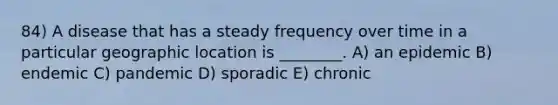 84) A disease that has a steady frequency over time in a particular geographic location is ________. A) an epidemic B) endemic C) pandemic D) sporadic E) chronic