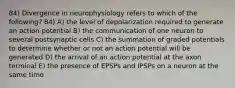 84) Divergence in neurophysiology refers to which of the following? 84) A) the level of depolarization required to generate an action potential B) the communication of one neuron to several postsynaptic cells C) the summation of graded potentials to determine whether or not an action potential will be generated D) the arrival of an action potential at the axon terminal E) the presence of EPSPs and IPSPs on a neuron at the same time