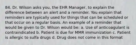 84. Dr. Wilson asks you, the EHR Manager, to explain the difference between an alert and a reminder. You explain that reminders are typically used for things that can be scheduled or that occur on a regular basis. An example of a reminder that would be given to Dr. Wilson would be: a. Use of anticoagulant is contraindicated b. Patient is due for MMR immunization c. Patient is allergic to sulfa drugs d. Drug does not come in this format