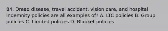 84. Dread disease, travel accident, vision care, and hospital indemnity policies are all examples of? A. LTC policies B. Group policies C. Limited policies D. Blanket policies