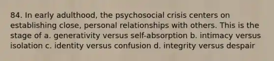 84. In early adulthood, the psychosocial crisis centers on establishing close, personal relationships with others. This is the stage of a. generativity versus self-absorption b. intimacy versus isolation c. identity versus confusion d. integrity versus despair