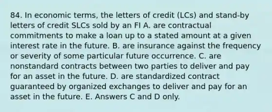 84. In economic terms, the letters of credit (LCs) and stand-by letters of credit SLCs sold by an FI A. are contractual commitments to make a loan up to a stated amount at a given interest rate in the future. B. are insurance against the frequency or severity of some particular future occurrence. C. are nonstandard contracts between two parties to deliver and pay for an asset in the future. D. are standardized contract guaranteed by organized exchanges to deliver and pay for an asset in the future. E. Answers C and D only.