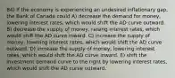 84) If the economy is experiencing an undesired inflationary gap, the Bank of Canada could A) decrease the demand for money, lowering interest rates, which would shift the AD curve outward. B) decrease the supply of money, raising interest rates, which would shift the AD curve inward. C) increase the supply of money, lowering interest rates, which would shift the AD curve outward. D) increase the supply of money, lowering interest rates, which would shift the AD curve inward. E) shift the investment demand curve to the right by lowering interest rates, which would shift the AD curve outward.