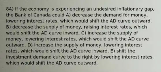 84) If the economy is experiencing an undesired inflationary gap, the Bank of Canada could A) decrease the demand for money, lowering interest rates, which would shift the AD curve outward. B) decrease the supply of money, raising interest rates, which would shift the AD curve inward. C) increase the supply of money, lowering interest rates, which would shift the AD curve outward. D) increase the supply of money, lowering interest rates, which would shift the AD curve inward. E) shift the investment demand curve to the right by lowering interest rates, which would shift the AD curve outward.