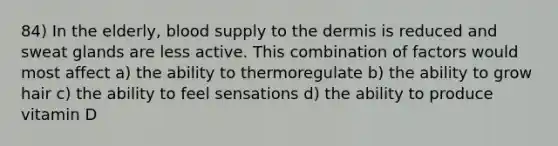 84) In the elderly, blood supply to the dermis is reduced and sweat glands are less active. This combination of factors would most affect a) the ability to thermoregulate b) the ability to grow hair c) the ability to feel sensations d) the ability to produce vitamin D