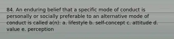 84. An enduring belief that a specific mode of conduct is personally or socially preferable to an alternative mode of conduct is called a(n): a. lifestyle b. self-concept c. attitude d. value e. perception