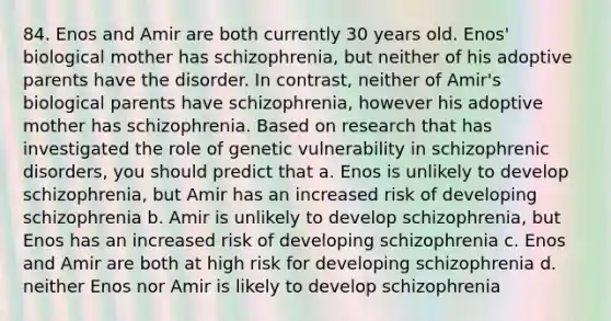 84. Enos and Amir are both currently 30 years old. Enos' biological mother has schizophrenia, but neither of his adoptive parents have the disorder. In contrast, neither of Amir's biological parents have schizophrenia, however his adoptive mother has schizophrenia. Based on research that has investigated the role of genetic vulnerability in schizophrenic disorders, you should predict that a. Enos is unlikely to develop schizophrenia, but Amir has an increased risk of developing schizophrenia b. Amir is unlikely to develop schizophrenia, but Enos has an increased risk of developing schizophrenia c. Enos and Amir are both at high risk for developing schizophrenia d. neither Enos nor Amir is likely to develop schizophrenia