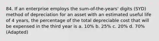 84. If an enterprise employs the sum-of-the-years' digits (SYD) method of depreciation for an asset with an estimated useful life of 4 years, the percentage of the total depreciable cost that will be expensed in the third year is a. 10% b. 25% c. 20% d. 70% (Adapted)