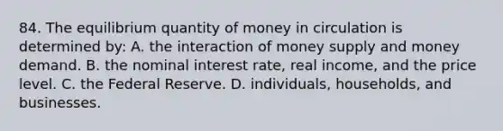 84. The equilibrium quantity of money in circulation is determined by: A. the interaction of money supply and money demand. B. the nominal interest rate, real income, and the price level. C. the Federal Reserve. D. individuals, households, and businesses.