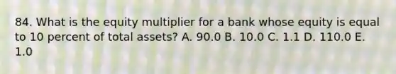 84. What is the equity multiplier for a bank whose equity is equal to 10 percent of total assets? A. 90.0 B. 10.0 C. 1.1 D. 110.0 E. 1.0