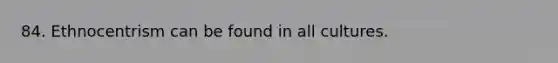84. Ethnocentrism can be found in all cultures.