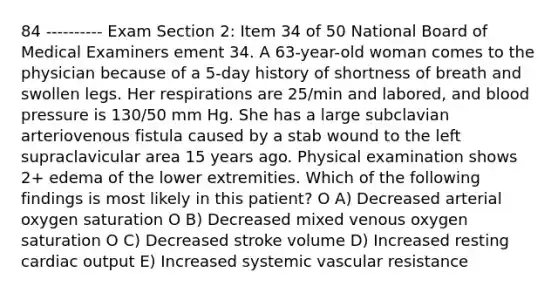 84 ---------- Exam Section 2: Item 34 of 50 National Board of Medical Examiners ement 34. A 63-year-old woman comes to the physician because of a 5-day history of shortness of breath and swollen legs. Her respirations are 25/min and labored, and blood pressure is 130/50 mm Hg. She has a large subclavian arteriovenous fistula caused by a stab wound to the left supraclavicular area 15 years ago. Physical examination shows 2+ edema of the lower extremities. Which of the following findings is most likely in this patient? O A) Decreased arterial oxygen saturation O B) Decreased mixed venous oxygen saturation O C) Decreased stroke volume D) Increased resting cardiac output E) Increased systemic vascular resistance