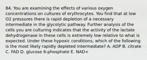 84. You are examining the effects of various oxygen concentrations on cultures of erythrocytes. You find that at low O2 pressures there is rapid depletion of a necessary intermediate in the glycolytic pathway. Further analysis of the cells you are culturing indicates that the activity of the lactate dehydrogenase in these cells is extremely low relative to what is expected. Under these hypoxic conditions, which of the following is the most likely rapidly depleted intermediate? A. ADP B. citrate C. FAD D. glucose 6-phosphate E. NAD+