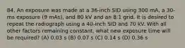 84. An exposure was made at a 36-inch SID using 300 mA, a 30-ms exposure (9 mAs), and 80 kV and an 8:1 grid. It is desired to repeat the radiograph using a 40-inch SID and 70 kV. With all other factors remaining constant, what new exposure time will be required? (A) 0.03 s (B) 0.07 s (C) 0.14 s (D) 0.36 s