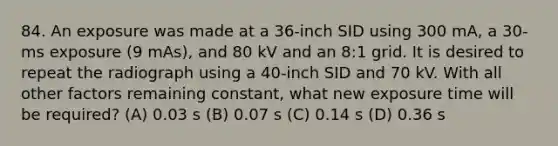 84. An exposure was made at a 36-inch SID using 300 mA, a 30-ms exposure (9 mAs), and 80 kV and an 8:1 grid. It is desired to repeat the radiograph using a 40-inch SID and 70 kV. With all other factors remaining constant, what new exposure time will be required? (A) 0.03 s (B) 0.07 s (C) 0.14 s (D) 0.36 s