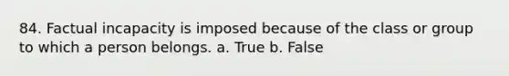 84. Factual incapacity is imposed because of the class or group to which a person belongs. a. True b. False