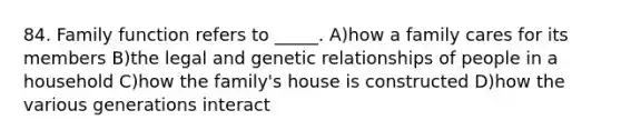 84. Family function refers to _____. A)how a family cares for its members B)the legal and genetic relationships of people in a household C)how the family's house is constructed D)how the various generations interact