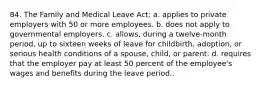 84. The Family and Medical Leave Act: a. applies to private employers with 50 or more employees. b. does not apply to governmental employers. c. allows, during a twelve-month period, up to sixteen weeks of leave for childbirth, adoption, or serious health conditions of a spouse, child, or parent. d. requires that the employer pay at least 50 percent of the employee's wages and benefits during the leave period..