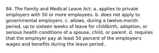 84. The Family and Medical Leave Act: a. applies to private employers with 50 or more employees. b. does not apply to governmental employers. c. allows, during a twelve-month period, up to sixteen weeks of leave for childbirth, adoption, or serious health conditions of a spouse, child, or parent. d. requires that the employer pay at least 50 percent of the employee's wages and benefits during the leave period..