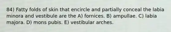 84) Fatty folds of skin that encircle and partially conceal the labia minora and vestibule are the A) fornices. B) ampullae. C) labia majora. D) mons pubis. E) vestibular arches.