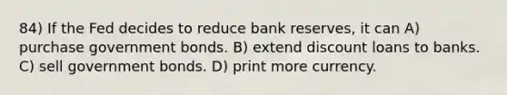 84) If the Fed decides to reduce bank reserves, it can A) purchase government bonds. B) extend discount loans to banks. C) sell government bonds. D) print more currency.