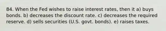 84. When the Fed wishes to raise interest rates, then it a) buys bonds. b) decreases the discount rate. c) decreases the required reserve. d) sells securities (U.S. govt. bonds). e) raises taxes.