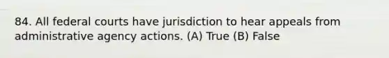 84. All federal courts have jurisdiction to hear appeals from administrative agency actions. (A) True (B) False