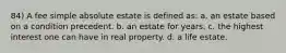 84) A fee simple absolute estate is defined as: a. an estate based on a condition precedent. b. an estate for years. c. the highest interest one can have in real property. d. a life estate.