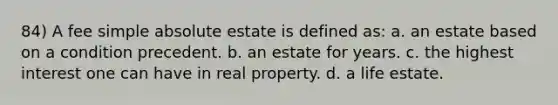 84) A fee simple absolute estate is defined as: a. an estate based on a condition precedent. b. an estate for years. c. the highest interest one can have in real property. d. a life estate.