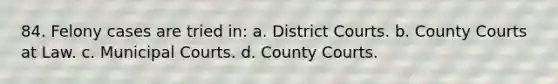 84. Felony cases are tried in: a. District Courts. b. County Courts at Law. c. Municipal Courts. d. County Courts.