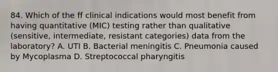 84. Which of the ff clinical indications would most benefit from having quantitative (MIC) testing rather than qualitative (sensitive, intermediate, resistant categories) data from the laboratory? A. UTI B. Bacterial meningitis C. Pneumonia caused by Mycoplasma D. Streptococcal pharyngitis