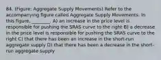 84. (Figure: Aggregate Supply Movements) Refer to the accompanying figure called Aggregate Supply Movements. In this figure, ________. A) an increase in the price level is responsible for pushing the SRAS curve to the right B) a decrease in the price level is responsible for pushing the SRAS curve to the right C) that there has been an increase in the short-run aggregate supply D) that there has been a decrease in the short-run aggregate supply