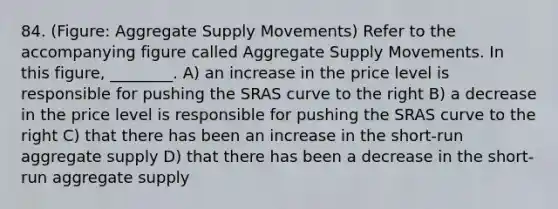 84. (Figure: Aggregate Supply Movements) Refer to the accompanying figure called Aggregate Supply Movements. In this figure, ________. A) an increase in the price level is responsible for pushing the SRAS curve to the right B) a decrease in the price level is responsible for pushing the SRAS curve to the right C) that there has been an increase in the short-run aggregate supply D) that there has been a decrease in the short-run aggregate supply