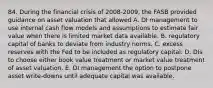 84. During the financial crisis of 2008-2009, the FASB provided guidance on asset valuation that allowed A. DI management to use internal cash flow models and assumptions to estimate fair value when there is limited market data available. B. regulatory capital of banks to deviate from industry norms. C. excess reserves with the Fed to be included as regulatory capital. D. DIs to choose either book value treatment or market value treatment of asset valuation. E. DI management the option to postpone asset write-downs until adequate capital was available.