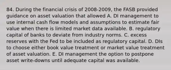 84. During the financial crisis of 2008-2009, the FASB provided guidance on asset valuation that allowed A. DI management to use internal cash flow models and assumptions to estimate fair value when there is limited market data available. B. regulatory capital of banks to deviate from industry norms. C. excess reserves with the Fed to be included as regulatory capital. D. DIs to choose either book value treatment or market value treatment of asset valuation. E. DI management the option to postpone asset write-downs until adequate capital was available.