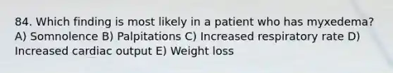 84. Which finding is most likely in a patient who has myxedema? A) Somnolence B) Palpitations C) Increased respiratory rate D) Increased <a href='https://www.questionai.com/knowledge/kyxUJGvw35-cardiac-output' class='anchor-knowledge'>cardiac output</a> E) Weight loss