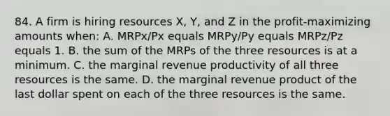 84. A firm is hiring resources X, Y, and Z in the profit-maximizing amounts when: A. MRPx/Px equals MRPy/Py equals MRPz/Pz equals 1. B. the sum of the MRPs of the three resources is at a minimum. C. the marginal revenue productivity of all three resources is the same. D. the marginal revenue product of the last dollar spent on each of the three resources is the same.