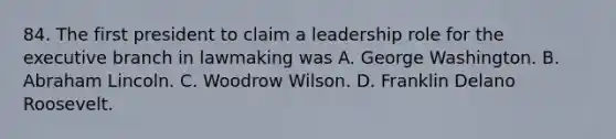 84. The first president to claim a leadership role for <a href='https://www.questionai.com/knowledge/kBllUhZHhd-the-executive-branch' class='anchor-knowledge'>the executive branch</a> in lawmaking was A. George Washington. B. <a href='https://www.questionai.com/knowledge/kdhEeg3XpP-abraham-lincoln' class='anchor-knowledge'>abraham lincoln</a>. C. Woodrow Wilson. D. Franklin Delano Roosevelt.